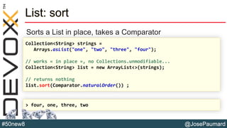 @JosePaumard#50new8
List: sort
Sorts a List in place, takes a Comparator
Collection<String> strings =
Arrays.asList("one", "two", "three", "four");
// works « in place », no Collections.unmodifiable...
Collection<String> list = new ArrayList<>(strings);
// returns nothing
list.sort(Comparator.naturalOrder()) ;
> four, one, three, two
 