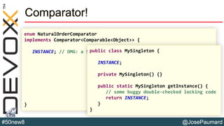 @JosePaumard#50new8
Comparator!
enum NaturalOrderComparator
implements Comparator<Comparable<Object>> {
INSTANCE; // OMG: a SINGLETON!!!
}
public class MySingleton {
INSTANCE;
private MySingleton() {}
public static MySingleton getInstance() {
// some buggy double-checked locking code
return INSTANCE;
}
}
 