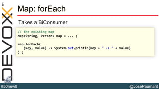 @JosePaumard#50new8
Map: forEach
Takes a BiConsumer
// the existing map
Map<String, Person> map = ... ;
map.forEach(
(key, value) -> System.out.println(key + " -> " + value)
) ;
 