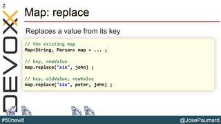 @JosePaumard#50new8
Map: replace
Replaces a value from its key
// the existing map
Map<String, Person> map = ... ;
// key, newValue
map.replace("six", john) ;
// key, oldValue, newValue
map.replace("six", peter, john) ;
 