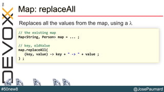 @JosePaumard#50new8
Map: replaceAll
Replaces all the values from the map, using a l
// the existing map
Map<String, Person> map = ... ;
// key, oldValue
map.replaceAll(
(key, value) -> key + " -> " + value ;
) ;
 