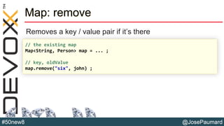 @JosePaumard#50new8
Map: remove
Removes a key / value pair if it’s there
// the existing map
Map<String, Person> map = ... ;
// key, oldValue
map.remove("six", john) ;
 