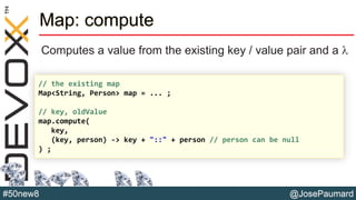 @JosePaumard#50new8
Map: compute
Computes a value from the existing key / value pair and a l
// the existing map
Map<String, Person> map = ... ;
// key, oldValue
map.compute(
key,
(key, person) -> key + "::" + person // person can be null
) ;
 
