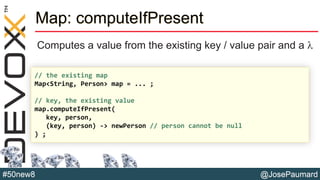@JosePaumard#50new8
Map: computeIfPresent
Computes a value from the existing key / value pair and a l
// the existing map
Map<String, Person> map = ... ;
// key, the existing value
map.computeIfPresent(
key, person,
(key, person) -> newPerson // person cannot be null
) ;
 