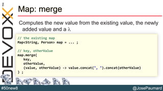 @JosePaumard#50new8
Map: merge
Computes the new value from the existing value, the newly
added value and a l
// the existing map
Map<String, Person> map = ... ;
// key, otherValue
map.merge(
key,
otherValue,
(value, otherValue) -> value.concat(", ").concat(otherValue)
) ;
 