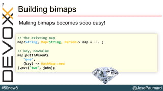 @JosePaumard#50new8
Building bimaps
Making bimaps becomes sooo easy!
// the existing map
Map<String, Map<String, Person>> map = ... ;
// key, newValue
map.putIfAbsent(
"one",
(key) -> HashMap::new
).put("two", john);
 