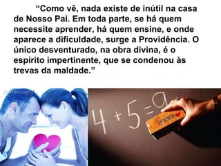 “Como vê, nada existe de inútil na casa
de Nosso Pai. Em toda parte, se há quem
necessite aprender, há quem ensine, e onde
aparece a dificuldade, surge a Providência. O
único desventurado, na obra divina, é o
espírito impertinente, que se condenou às
trevas da maldade.”
 