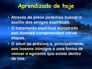 Aprendizado de hoje
• Através da prece podemos buscar o
auxílio dos amigos espirituais.
• O tratamento espiritual ministrado
aos doentes compreendem várias
etapas.
• O amor ao próximo e, principalmente,
aos nossos inimigos é uma forma de
vencer o egoísmo que existe dentro
de nós.
 