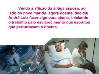 Vendo a aflição da antiga esposa, ao
lado do novo marido, agora doente, decidiu
André Luiz fazer algo para ajudar, iniciando
o trabalho pelo esclarecimento dos espíritos
que perturbavam o doente.
 