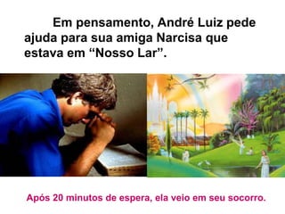 Em pensamento, André Luiz pede
ajuda para sua amiga Narcisa que
estava em “Nosso Lar”.
Após 20 minutos de espera, ela veio em seu socorro.
 