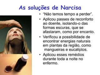 As soluções de Narcisa
• “Não temos tempo a perder”.
• Aplicou passes de reconforto
ao doente, isolando-o das
formas escuras, que se
afastaram, como por encanto.
• Verificou a possibilidade de
encontrar energias naturais
em plantas da região, como
(mangueiras e eucaliptos.
• Aplicou esses remédios
durante toda a noite no
enfermo.
 