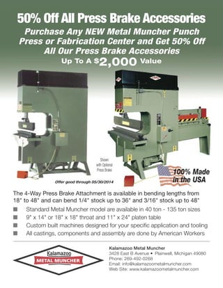 50% Off All Press Brake Accessories
Purchase Any NEW Metal Muncher Punch
Press or Fabrication Center and Get 50% Off
All Our Press Brake Accessories
Up To A $

2,000 Value

Shown
with Optional
Press Brake
Offer good through 05/30/2014

100% Made
in the USA

The 4-Way Press Brake Attachment is available in bending lengths from
18" to 48" and can bend 1/4" stock up to 36" and 3/16" stock up to 48"
I
I
I
I

Standard Metal Muncher model are available in 40 ton - 135 ton sizes
9" x 14" or 18" x 18" throat and 11" x 24" platen table
Custom built machines designed for your specific application and tooling
All castings, components and assembly are done by American Workers
Kalamazoo Metal Muncher
3428 East B Avenue • Plainwell, Michigan 49080
Phone: 269-492-0268
Email: info@kalamazoometalmuncher.com
Web Site: www.kalamazoometalmuncher.com

 