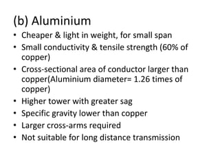 (b) Aluminium
• Cheaper & light in weight, for small span
• Small conductivity & tensile strength (60% of
copper)
• Cross-sectional area of conductor larger than
copper(Aluminium diameter= 1.26 times of
copper)
• Higher tower with greater sag
• Specific gravity lower than copper
• Larger cross-arms required
• Not suitable for long distance transmission
 