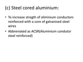 (c) Steel cored aluminium:
• To increase stregth of aliminium conductors
reinforced with a core of galvanised steel
wires
• Abbreviated as ACSR(Aluminium condutor
steel reinforced)
 