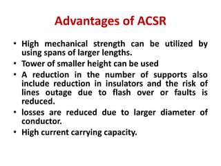 Advantages of ACSR
• High mechanical strength can be utilized by
using spans of larger lengths.
• Tower of smaller height can be used
• A reduction in the number of supports also
include reduction in insulators and the risk of
lines outage due to flash over or faults is
reduced.
• losses are reduced due to larger diameter of
conductor.
• High current carrying capacity.
 