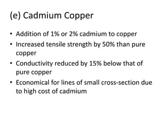 (e) Cadmium Copper
• Addition of 1% or 2% cadmium to copper
• Increased tensile strength by 50% than pure
copper
• Conductivity reduced by 15% below that of
pure copper
• Economical for lines of small cross-section due
to high cost of cadmium
 
