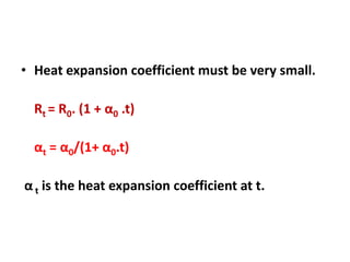 • Heat expansion coefficient must be very small.
Rt = R0. (1 + α0 .t)
αt = α0/(1+ α0.t)
α t is the heat expansion coefficient at t.
 