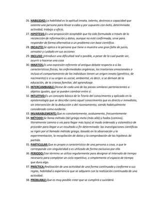 26. HABILIDAD:La habilidad es la aptitud innata, talento, destreza o capacidad que
    ostenta una persona para llevar a cabo y por supuesto con éxito, determinada
    actividad, trabajo u oficio.
27. HIPOTESIS:Es una proposición aceptable que ha sido formulada a través de la
    recolección de información y datos, aunque no esté confirmada, sirve para
    responder de forma alternativa a un problema con base científica.
28. INCAUTO:Se aplica a la persona que tiene o muestra una gran falta de juicio,
    sensatez y cuidado en sus acciones
29. INCLUSO :Introduce una dificultad real o posible, a pesar de la cual puede ser,
    ocurrir o hacerse una cosa
30. INNATOS:Es una expresión referente al antiguo debate respecto a si las
    características físicas, las enfermedades orgánicas, los trastornos emocionales o
    incluso el comportamiento de los individuos tienen un origen innato (genético, de
    nacimiento) o si su origen es social, ambiental, es decir, si se derivan de la
    educación, de la crianza familiar, del aprendizaje.
31. INTERCAMBIABLE:Dícese de cada una de las piezas similares pertenecientes a
    objetos iguales, que se pueden cambiar entre sí.
32. INTUITIVO:Es un concepto básico de la Teoría del conocimiento y aplicado en la
    epistemología que se describe como aquel conocimiento que es directo e inmediato,
    sin intervención de la deducción o del razonamiento, siendo habitualmente
    considerado como evidente.
33. INVARIABLEMENTE:Que es constantemente, asiduamente, frecuentemente
34. MÉTODO:Se llama método (del griego meta (más allá) y hodos (camino),
    literalmente camino o vía para llegar más lejos) al modo ordenado y sistemático de
    proceder para llegar a un resultado o fin determinado: las investigaciones científicas
    se rigen por el llamado método griego, basado en la observación y la
    experimentación, la recopilación de datos y la comprobación de las hipótesis de
    partida.
35. PARTICULAR:Que es propio o característico de una persona o cosa, o que le
    corresponde con singularidad o es utilizado de forma exclusiva por ella
36. PERIODO:Este término se utiliza regularmente para designar al intervalo de tiempo
    necesario para completar un ciclo repetitivo, o simplemente el espacio de tiempo
    que dura algo.
37. PRÁCTICA:Realización de una actividad de una forma continuada y conforme a sus
    reglas, habilidad o experiencia que se adquiere con la realización continuada de una
    actividad.
38. PROBLABLE:Que es muy posible creer que se cumplirá o sucederá.
 