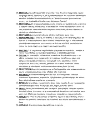 39. PROFECÍA:Una profecía (del latín prophetīa, y este del griego προφητεία, o quizá
    del griego φαινοσ, aparición) es, en la primera acepción del Diccionario de la lengua
    española de la Real Academia Española, un "don sobrenatural que consiste en
    conocer por inspiración divina las cosas distantes o futuras".
40. PROFESIONAL:Un profesional es toda aquella persona que puede brindar un servicio
    o elaborar un bien, garantizando el resultado con calidad de excelencia. Puede ser
    una persona con un reconocimiento de grado universitario, técnico o experto en
    cierto tema, disciplina o arte.
41. PROPENSOS:Que muestratendencia, afición o inclinación a una cosa.
42. RELATIVAMENTE:Es relativo, por ende no es absoluto, puede variar en función de
    con qué lo estés comparando. Es un término comparativo. Algo es relativamente
    grande (no es muy grande, pero tampoco se diría que es chico), o relativamente
    mayor (no tanto mayor, pero mayor)... es muy inespecífico.

43. RUGOSAS:Es el conjunto de irregularidades que posee una superficie. La mayor o
    menor rugosidad de una superficie depende de su acabado superficial.
44. SISTEMA:Un sistema (del latínsystēma, proveniente del griegoςύςτημα) es un
    objeto compuesto cuyos componentes se relacionan con al menos algún otro
    componente; puede ser material o conceptual. Todos los sistemas tienen
    composición, estructura y entorno, pero sólo los sistemas materiales tienen
    mecanismo, y sólo algunos sistemas materiales tienen figura (forma).
45. SOBREVIENEN:Ocurrir inesperadamente un hecho negativo para una persona o que
    ocurra una cosa después de otra o añadida a las existentes.
46. SOSTENIDA:Sustentarmantenerfirme una cosa. Sustentarfirme a una cosa.
    Sustentar o defender una proposición. figSufrirtolerar. figPrestarapoyo dar aliento.
    Dar a alguien lo que necesita par su sustento.
47. TIPICOS:Característico o representativo de un tipo o modelo, del que reproduce las
    características peculiares de un grupo, país, región, cultura o época.
48. TRIVIAL:Se usa frecuentemente para los objetos (por ejemplo, cuerpos o espacios
    topológicos) que tienen una estructura muy simple. Para los no matemáticos, son a
    veces más difíciles de visualizar o entender que otros objetos más complicados.
49. VIRTUD:Una virtud es una cualidad que permite a quien la posee tomar y llevar a
    término las opiniones correctas en las situaciones más difíciles para cambiarlas a su
    favor.
50. VIRTUOSO: Gran dominio de alguna técnica, o materia.
 