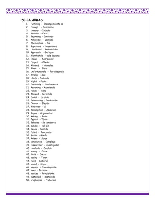 50 PALABRAS
  1.    Fulfilling - El cumplimiento de
  2.    Enough - Suficiente
  3.    Unwary - Incauto
  4.    Avoided - Evitó
  5.    Beginning - Comienzo
  6.    Achieved - Logrado
  7.    Themselves - Se
  8.    Bayesians - Bayesianos
  9.    Likelihood - Probabilidad
  10.   Approach - Enfoque
  11.   Worthwhile - Vale la pena
  12.   Ensue - Sobrevenir
  13.   Forget - Olvidar
  14.   Allowed - Animales
  15.   Given - Dado
  16.   Unfortunately - Por desgracia
  17.   Wrong - Mal
  18.   Likely - Probable
  19.   Might - Poder
  20.   Commonly - Comúnmente
  21.   Assuming - Asumiendo
  22.   Holds - Tiene
  23.   Allowed - Permitido
  24.   Doubt - La duda
  25.   Translating - Traducción
  26.   Chosen - Elegido
  27.   Whether - Si
  28.   Assumption - Asunción
  29.   Argue - Argumentar
  30.   Asking - Pedir
  31.   Typical - Típico
  32.   Behaves - Se comporta
  33.   Maybe - Tal vez
  34.   Sense - Sentido
  35.   Failed - Fracasado
  36.   Means - Miedo
  37.   Arises - Surge
  38.   convoluted - Complejo
  39.   researcher - Investigador
  40.   conclude - Concluir
  41.   among - Entre
  42.   diets - Dietas
  43.   having - Tener
  44.   ruled - Gobernó
  45.   pound - Libras
  46.   inquiry - Investigación
  47.   inner - Interior
  48.   novices - Principiante
  49.   sustained - Sostenido
  50.   prophecies - Profecías
 