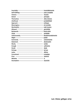Invariably        Invariablemente
Self-fulfilling   auto cumplida
Unwary            incauto
Outset            principio
Themselves        ellos mismos
Likelihood        probabilidad
Approach          enfoque
Meaningless       sin sentido
Worthwhile        vale la pena
Allowed           permitido
Backwards         hacia atrás
Likely            probable
Unfortunately     desafortunadamente
Might             poder
Commonly          comúnmente
Statement         declaración
Murky             turbio
Enough            suficiente
Doubt             duda
Perhaps           tal vez
Latter            último
Convoluted        complejo
Prior             anterior
Whether           si
Assumption        asunción




                            Luis Alonso gallegos arias
 