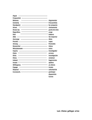 Argue
Frequentist
Behaves        Argumentar
Certainly      Frecuentista
Standpoint     Se comporta
Arises         ciertamente
Draws Up       punto de vista
Regardless     surge
Diet           elabora
Able           Sin importar
Averange       dieta
Pounds         capaz
Among          Promedio
Researcher     Libras
Misstatement   entre
Inquiry        investigador
Claim          errores
Hints          investigación
Chess          reclamar
Indeed         Sugerencias
Innate         ajedrez
Willingness    en efecto
Engage         innato
Disposal       voluntad de
Cursework.     participar
               disposición
               Cursos




                          Luis Alonso gallegos arias
 