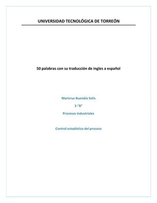 UNIVERSIDAD TECNOLÓGICA DE TORREÓN




50 palabras con su traducción de ingles a español




               Maricruz Buendía Solís

                       3-“B”

               Procesos Industriales



           Control estadístico del proceso
 