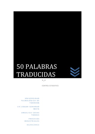 50 PALABRAS
TRADUCIDAS
                    *-*
                    CONTROL ESTADISTICO




     UNIVERSIDAD
  TECNOLÓGICA DE
        TORREÓN

LIC.EDGAR GERARDO
             MATA

   ANGELICA CASAS
           TORRES

        PROCESOS
     INDUSTRIALES

       02/05/2012
 