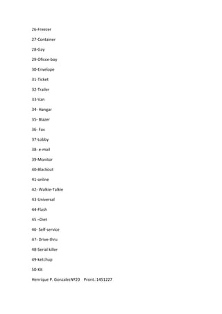 26-Freezer
27-Container
28-Gay
29-Oficce-boy
30-Envelope
31-Ticket
32-Trailer
33-Van
34- Hangar
35- Blazer
36- Fax
37-Lobby
38- e-mail
39-Monitor
40-Blackout
41-online
42- Walkie-Talkie
43-Universal
44-Flash
45 –Diet
46- Self-service
47- Drive-thru
48-Serial killer
49-ketchup
50-Kit
Henrique P. GonzalezNº20 Pront.:1451227
 