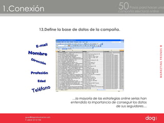 1.Conexión Pasos para hacer una  campaña electoral online 50 13.Define la base de datos de la campaña. … la mayoría de las estrategias online serias han entendido la importancia de conseguir los datos de sus seguidores… Nombre Direcci ón Tel éfono   E-mail Profesi ón Edad 