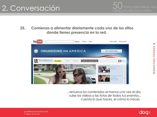 2. Conversación Pasos para hacer una  campaña electoral online 50 25. Comienza a alimentar diariamente cada uno de los sitios donde tienes presencia en la red. … renueva los contenidos al menos una vez al día, sube los videos y las fotos de todos tus eventos... cuenta lo que haces, el cómo lo haces.  