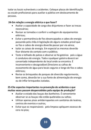 10
Isolar os locais vulneráveis a acidentes. Coloque placas de identificação
ou escale profissionais para auxiliar o público em deslocamento de
pessoas.
24-Em relação a energia elétrica o que fazer?
 Avaliar a capacidade de carga dos disjuntores e fazer as trocas
necessárias;
 Revisar as tomadas e conferir a voltagem de equipamentos
elétricos;
 Evitar a permanência de fios desencapados e cabos de energia
passando pelo chão.A legislação de alguns estados prevê que
os fios e cabos de energia deverão passar por via aérea;
 Isolar as caixas de energia. Em especial as mesmas deverão
ficar distante do contato com o público;
 Teste o telhado de palcos e observe se há goteiras pois a água
é condutora de energia. Toda e qualquer goteira deverá ser
consertada independente do local onde se encontra. É
inconveniente e desagradável.Direcione as calhas de
escoamento de água para locais seguros e longe de fios e cabos
elétricos;
 Revise os brinquedos de parques de diversão regularmente,
bem como, deverão ter a sua fonte de alimentação de energia
ou de inflar brinquedos isoladas.
25-Cite aspectos importantes na prevenção de acidentes e que
muitas vezes passam despercebidos pela equipe de produção?
 Avaliar o estado das louças dos banheiros. É conveniente
observar se as louças não estão quebradas ou soltas;
 Utilizar apenas pisos antiderrapantes em sanitários de teatros,
centros de eventos e outros;
 Evitar que os responsáveis pela limpeza apliquem excesso de
cera no piso;
 