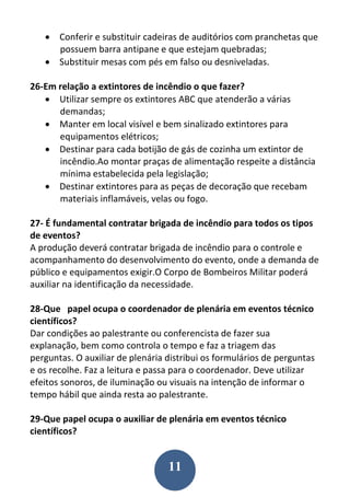 11
 Conferir e substituir cadeiras de auditórios com pranchetas que
possuem barra antipane e que estejam quebradas;
 Substituir mesas com pés em falso ou desniveladas.
26-Em relação a extintores de incêndio o que fazer?
 Utilizar sempre os extintores ABC que atenderão a várias
demandas;
 Manter em local visível e bem sinalizado extintores para
equipamentos elétricos;
 Destinar para cada botijão de gás de cozinha um extintor de
incêndio.Ao montar praças de alimentação respeite a distância
mínima estabelecida pela legislação;
 Destinar extintores para as peças de decoração que recebam
materiais inflamáveis, velas ou fogo.
27- É fundamental contratar brigada de incêndio para todos os tipos
de eventos?
A produção deverá contratar brigada de incêndio para o controle e
acompanhamento do desenvolvimento do evento, onde a demanda de
público e equipamentos exigir.O Corpo de Bombeiros Militar poderá
auxiliar na identificação da necessidade.
28-Que papel ocupa o coordenador de plenária em eventos técnico
científicos?
Dar condições ao palestrante ou conferencista de fazer sua
explanação, bem como controla o tempo e faz a triagem das
perguntas. O auxiliar de plenária distribui os formulários de perguntas
e os recolhe. Faz a leitura e passa para o coordenador. Deve utilizar
efeitos sonoros, de iluminação ou visuais na intenção de informar o
tempo hábil que ainda resta ao palestrante.
29-Que papel ocupa o auxiliar de plenária em eventos técnico
científicos?
 