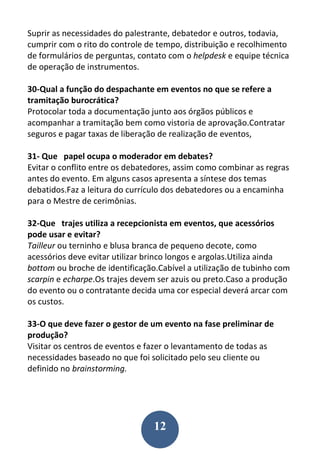 12
Suprir as necessidades do palestrante, debatedor e outros, todavia,
cumprir com o rito do controle de tempo, distribuição e recolhimento
de formulários de perguntas, contato com o helpdesk e equipe técnica
de operação de instrumentos.
30-Qual a função do despachante em eventos no que se refere a
tramitação burocrática?
Protocolar toda a documentação junto aos órgãos públicos e
acompanhar a tramitação bem como vistoria de aprovação.Contratar
seguros e pagar taxas de liberação de realização de eventos,
31- Que papel ocupa o moderador em debates?
Evitar o conflito entre os debatedores, assim como combinar as regras
antes do evento. Em alguns casos apresenta a síntese dos temas
debatidos.Faz a leitura do currículo dos debatedores ou a encaminha
para o Mestre de cerimônias.
32-Que trajes utiliza a recepcionista em eventos, que acessórios
pode usar e evitar?
Tailleur ou terninho e blusa branca de pequeno decote, como
acessórios deve evitar utilizar brinco longos e argolas.Utiliza ainda
bottom ou broche de identificação.Cabível a utilização de tubinho com
scarpin e echarpe.Os trajes devem ser azuis ou preto.Caso a produção
do evento ou o contratante decida uma cor especial deverá arcar com
os custos.
33-O que deve fazer o gestor de um evento na fase preliminar de
produção?
Visitar os centros de eventos e fazer o levantamento de todas as
necessidades baseado no que foi solicitado pelo seu cliente ou
definido no brainstorming.
 