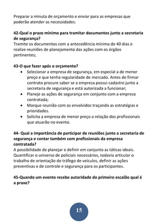15
Preparar a minuta de orçamento e enviar para as empresas que
poderão atender as necessidades.
42-Qual o prazo mínimo para tramitar documentos junto a secretaria
de segurança?
Tramite os documentos com a antecedência mínima de 40 dias e
realize reuniões de planejamento das ações com os órgãos
pertinentes;
43-O que fazer após o orçamento?
 Selecionar a empresa de segurança, em especial a de menor
preço e que tenha regularidade de mercado. Antes de firmar
contrato procure saber se a empresa possui cadastro junto a
secretaria de segurança e está autorizada a funcionar;
 Planeje as ações de segurança em conjunto com a empresa
contratada;
 Marque reunião com os envolvidos traçando as estratégias e
prioridades.
 Solicita a empresa de menor preço a relação dos profissionais
que atuarão no evento.
44- Qual a importância de participar de reuniões junto a secretaria de
segurança e contar também com profissionais da empresa
contratada?
A possibilidade de planejar e definir em conjunto as táticas ideais.
Quantificar o universo de policiais necessários, todavia articular o
trabalho de orientação do tráfego de veículos, definir as ações
preventivas e de controle e segurança para os participantes.
45-Quando um evento recebe autoridade do primeiro escalão qual é
a praxe?
 
