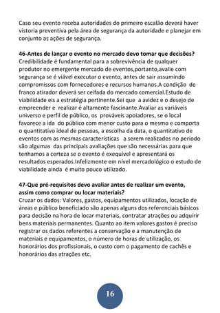 16
Caso seu evento receba autoridades do primeiro escalão deverá haver
vistoria preventiva pela área de segurança da autoridade e planejar em
conjunto as ações de segurança.
46-Antes de lançar o evento no mercado devo tomar que decisões?
Credibilidade é fundamental para a sobrevivência de qualquer
produtor no emergente mercado de eventos,portanto,avalie com
segurança se é viável executar o evento, antes de sair assumindo
compromissos com fornecedores e recursos humanos.A condição de
franco atirador deverá ser ceifada do mercado comercial.Estudo de
viabilidade eis a estratégia pertinente.Sei que a avidez e o desejo de
empreender e realizar é altamente fascinante.Avaliar as variáveis
universo e perfil de público, os prováveis apoiadores, se o local
favorece a ida do público com menor custo para o mesmo e comporta
o quantitativo ideal de pessoas, a escolha da data, o quantitativo de
eventos com as mesmas características a serem realizados no período
são algumas das principais avaliações que são necessárias para que
tenhamos a certeza se o evento é exequível e apresentará os
resultados esperados.Infelizmente em nível mercadológico o estudo de
viabilidade ainda é muito pouco utilizado.
47-Que pré-requisitos devo avaliar antes de realizar um evento,
assim como comprar ou locar materiais?
Cruzar os dados: Valores, gastos, equipamentos utilizados, locação de
áreas e público beneficiado são apenas alguns dos referenciais básicos
para decisão na hora de locar materiais, contratar atrações ou adquirir
bens materiais permanentes. Quanto ao item valores gastos é preciso
registrar os dados referentes a conservação e a manutenção de
materiais e equipamentos, o número de horas de utilização, os
honorários dos profissionais, o custo com o pagamento de cachês e
honorários das atrações etc.
 