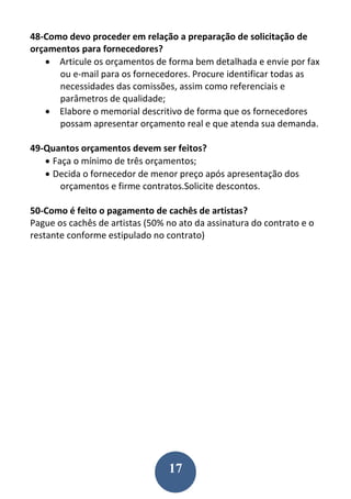 17
48-Como devo proceder em relação a preparação de solicitação de
orçamentos para fornecedores?
 Articule os orçamentos de forma bem detalhada e envie por fax
ou e-mail para os fornecedores. Procure identificar todas as
necessidades das comissões, assim como referenciais e
parâmetros de qualidade;
 Elabore o memorial descritivo de forma que os fornecedores
possam apresentar orçamento real e que atenda sua demanda.
49-Quantos orçamentos devem ser feitos?
 Faça o mínimo de três orçamentos;
 Decida o fornecedor de menor preço após apresentação dos
orçamentos e firme contratos.Solicite descontos.
50-Como é feito o pagamento de cachês de artistas?
Pague os cachês de artistas (50% no ato da assinatura do contrato e o
restante conforme estipulado no contrato)
 