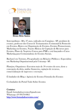 18
Bruno Brito Santos
Soteropolitano - BA, 37 anos, radicado em Campinas - SP, produtor de
eventos, professor dos Cursos & Treinamentos: Cerimonial & Protocolo
em Eventos, Básico em Organização de Eventos, Eventos Promocionais,
Marketing em Eventos, Noções Básicas de Captação de Recursos para
Eventos, Plano de Negócios Canvas para PME e está lançando o Curso
Marketing para Cerimonialistas de Eventos Sociais.
Bacharel em Turismo, Pós-graduado em Relações Públicas e Especialista
em Marketing Organizacional pela Unicamp - SP.
Planejou, Organizou e Executou mais de 50 eventos do zero, deste a
concepção da ideia, analise financeira, captação de recursos,
comercialização de ingressos e execução.
É fundador do Blog e Agência de Eventos Fórmula dos Eventos
Co-fundador do Portal Tudo Sobre Eventos
Contatos:
Email: formuladoseventos@gmail.com
Whatsaap :19 99170-0865
http://www.formuladoseventos.com/
 