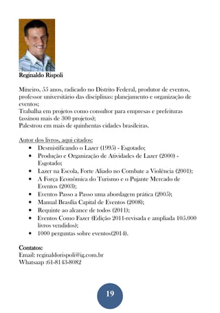 19
Reginaldo Rispoli
Mineiro, 55 anos, radicado no Distrito Federal, produtor de eventos,
professor universitário das disciplinas: planejamento e organização de
eventos;
Trabalha em projetos como consultor para empresas e prefeituras
(assinou mais de 300 projetos);
Palestrou em mais de quinhentas cidades brasileiras.
Autor dos livros, aqui citados:
• Desmistificando o Lazer (1995) - Esgotado;
• Produção e Organização de Atividades de Lazer (2000) -
Esgotado;
• Lazer na Escola, Forte Aliado no Combate a Violência (2001);
• A Força Econômica do Turismo e o Pujante Mercado de
Eventos (2003);
• Eventos Passo a Passo uma abordagem prática (2005);
• Manual Brasília Capital de Eventos (2008);
• Requinte ao alcance de todos (2011);
• Eventos Como Fazer (Edição 2011-revisada e ampliada 105.000
livros vendidos);
• 1000 perguntas sobre eventos(2014).
Contatos:
Email: reginaldorispoli@ig.com.br
Whatsaap :61-8143-8082
 