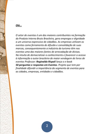 2
Olá...
O setor de eventos é um dos maiores contribuintes na formação
do Produto Interno Bruto Brasileiro, gera empregos e dignidade
a um universo expressivo de cidadãos. As empresas utilizam os
eventos como ferramenta de difusão e consolidação de suas
marcas, consequentemente a indústria do turismo têm nos
eventos uma das maiores fontes de arrecadação de divisas.
No intuito de democratizar o conhecimento e favorecer o acesso
à informação o autor brasileiro de maior vendagem de livros de
eventos Professor: Reginaldo Rispoli lança o e-book
50 perguntas e respostas em Eventos. Projeto que tem por
finalidade difundir a importância do segmento de eventos para
as cidades, empresas, entidades e cidadãos.
 