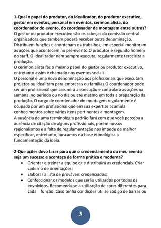 3
1-Qual o papel do produtor, do idealizador, do produtor executivo,
gestor em eventos, personal em eventos, cerimonialista, do
coordenador do evento, do coordenador de montagem entre outros?
O gestor ou produtor executivo são os cabeças da comissão central
organizadora que também poderá receber outra denominação.
Distribuem funções e coordenam os trabalhos, em especial monitoram
as ações que acontecem no pré-evento.O produtor é segundo homem
do staff. O idealizador nem sempre executa, regularmente terceiriza a
produção.
O cerimonialista faz o mesmo papel do gestor ou produtor executivo,
entretanto assim é chamado nos eventos sociais.
O personal é uma nova denominação aos profissionais que executam
projetos ou idealizam para empresas ou famílias.O coordenador pode
ser um profissional que assumirá a execução e controlará as ações na
semana, no período ou no dia ou até mesmo em toda a preparação da
produção. O cargo de coordenador de montagem regularmente é
ocupado por um profissional que em sua expertise acumula
conhecimentos sobre vários itens pertinentes a montagem.
A ausência de uma terminologia padrão fará com que você perceba a
ausência de citação de alguns profissionais, porém nossos
regionalismos e a falta de regulamentação nos impede de melhor
especificar, entretanto, buscamos na base etimológica a
fundamentação da ideia.
2-Que ações devo fazer para que o credenciamento do meu evento
seja um sucesso e aconteça de forma prática e moderna?
 Orientar e treinar a equipe que distribuirá as credenciais. Criar
caderno de orientações;
 Elaborar a lista de prováveis credenciados;
 Confeccionar os modelos que serão utilizados por todos os
envolvidos. Recomenda-se a utilização de cores diferentes para
cada função. Caso tenha condições utilize código de barras ou
 