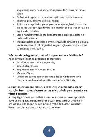4
sequências numéricas perfuradas para a leitura na entrada e
saída.
 Defina vários pontos para a execução do credenciamento;
 Imprima previamente as credenciais;
 Solicite a imagem dos participantes na operação dos eventos
ou utilize webcam que favoreça a impressão das credenciais da
equipe de trabalho
 Crie o regulamento do credenciamento e o disponibilize no
hotsite do evento;
 Marque a data específica e avise através de circular o dia que a
imprensa deverá retirar junto à organização as credenciais de
sua equipe de trabalho.
3-Em venda de ingressos o que adotar para evitar a falsificação?
Você deverá utilizar na produção de ingressos:
 Papel moeda ou papéis especiais;
 Selos holográficos;
 Sequências numéricas perfuradas;
 Marcas d’água;
 Código de barras ou cartões em plástico rígido com tarja
magnética e demais dispositivos de leitura ótica etc.
4- Que maquiagem e esmaltes deve utilizar a recepcionista em
atuação, bem como deve ser arrumado o cabelo para eventos de
várias tipologias?
A maquiagem deve ser sóbria assim como deve ser a recepcionista
(leve pó compacto e batom cor de boca). Seus cabelos devem ser
presos no estilo coque ou até mesmo “rabo de burro”. As unhas
devem ser pintadas na cor rosa claro ou base.
 