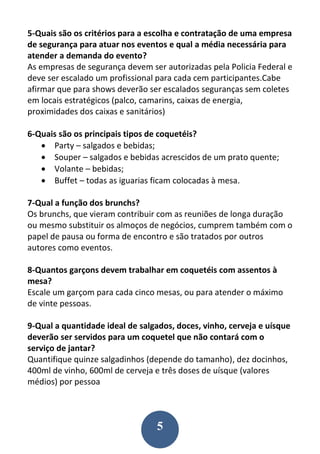 5
5-Quais são os critérios para a escolha e contratação de uma empresa
de segurança para atuar nos eventos e qual a média necessária para
atender a demanda do evento?
As empresas de segurança devem ser autorizadas pela Policia Federal e
deve ser escalado um profissional para cada cem participantes.Cabe
afirmar que para shows deverão ser escalados seguranças sem coletes
em locais estratégicos (palco, camarins, caixas de energia,
proximidades dos caixas e sanitários)
6-Quais são os principais tipos de coquetéis?
 Party – salgados e bebidas;
 Souper – salgados e bebidas acrescidos de um prato quente;
 Volante – bebidas;
 Buffet – todas as iguarias ficam colocadas à mesa.
7-Qual a função dos brunchs?
Os brunchs, que vieram contribuir com as reuniões de longa duração
ou mesmo substituir os almoços de negócios, cumprem também com o
papel de pausa ou forma de encontro e são tratados por outros
autores como eventos.
8-Quantos garçons devem trabalhar em coquetéis com assentos à
mesa?
Escale um garçom para cada cinco mesas, ou para atender o máximo
de vinte pessoas.
9-Qual a quantidade ideal de salgados, doces, vinho, cerveja e uísque
deverão ser servidos para um coquetel que não contará com o
serviço de jantar?
Quantifique quinze salgadinhos (depende do tamanho), dez docinhos,
400ml de vinho, 600ml de cerveja e três doses de uísque (valores
médios) por pessoa
 