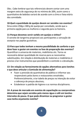 6
Obs:. Cabe lembrar que tais referenciais devem contar com uma
margem extra de segurança de no mínimo de 20%, assim como o
quantitativo de bebidas variará de acordo com o clima e faixa etária
dos convidado.
10-Qual a quantidade de queijos devem ser servidos nos eventos?
Sirva entre 250g e 300 g de queijo por convidado, sendo que a
primeira opção para as mulheres e segunda para os homens.
11-Porque devemos servir sorbês em queijos e vinhos?
O sorvete de tangerina propiciará aos participantes a sensação de
assepsia nas papilas gustativas.
12-Para que todos tenham a mesma possibilidade de conforto o que
deve fazer o gestor em eventos na fase de preparação dos eventos?
Quantificar o universo de materiais, mobiliários etc. Torna-se
necessário deixar quantidade de reserva para as necessárias
substituições. Em relação à distribuição de materiais e mobiliários é
preciso criar instrumentos que possibilitem o controle e a devolução.
13- Em relação ao fornecimento de opções alternativas para lanches
o que deve articular a Comissão de alimentação?
 Fazer a previsão do quantitativo de público e informar aos
responsáveis pelos bares e restaurantes envolvidos.
Preferencialmente, criar tabela de preços na intenção de evitar
a cobrança de preços abusivos;
 Estabelecer o padrão de higiene e as normas disciplinares.
14- A praxe de mercado em eventos de capacitação ou coorporativos
determina que sejam servidos pelo menos água e café em lanches
intervalos de pausa. O que pode dinamizar ou programar o gestor
caso tenha orçamento restrito?
 