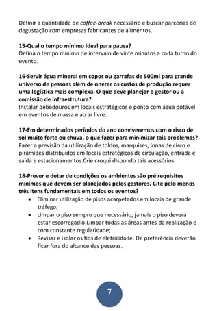 7
Definir a quantidade de coffee-break necessário e buscar parcerias de
degustação com empresas fabricantes de alimentos.
15-Qual o tempo mínimo ideal para pausa?
Defina o tempo mínimo de intervalo de vinte minutos a cada turno do
evento.
16-Servir água mineral em copos ou garrafas de 500ml para grande
universo de pessoas além de onerar os custos de produção requer
uma logística mais complexa. O que deve planejar o gestor ou a
comissão de infraestrutura?
Instalar bebedouros em locais estratégicos e ponto com água potável
em eventos de massa e ao ar livre.
17-Em determinados períodos do ano conviveremos com o risco de
sol muito forte ou chuva, o que fazer para minimizar tais problemas?
Fazer a previsão da utilização de toldos, marquises, lonas de circo e
pirâmides distribuídos em locais estratégicos de circulação, entrada e
saída e estacionamentos.Crie croqui dispondo tais acessórios.
18-Prever e dotar de condições os ambientes são pré requisitos
mínimos que devem ser planejados pelos gestores. Cite pelo menos
três itens fundamentais em todos os eventos?
 Eliminar utilização de pisos acarpetados em locais de grande
tráfego;
 Limpar o piso sempre que necessário, jamais o piso deverá
estar escorregadio.Limpar todas as áreas antes da realização e
com constante regularidade;
 Revisar e isolar os fios de eletricidade. De preferência deverão
ficar fora do alcance das pessoas.
 