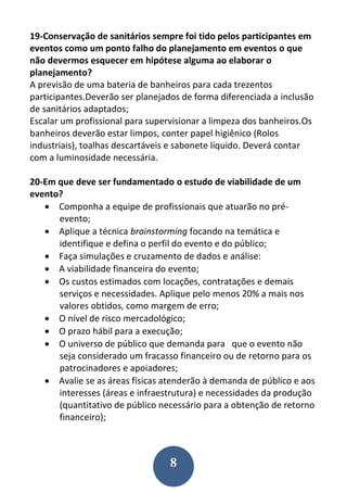 8
19-Conservação de sanitários sempre foi tido pelos participantes em
eventos como um ponto falho do planejamento em eventos o que
não devermos esquecer em hipótese alguma ao elaborar o
planejamento?
A previsão de uma bateria de banheiros para cada trezentos
participantes.Deverão ser planejados de forma diferenciada a inclusão
de sanitários adaptados;
Escalar um profissional para supervisionar a limpeza dos banheiros.Os
banheiros deverão estar limpos, conter papel higiênico (Rolos
industriais), toalhas descartáveis e sabonete líquido. Deverá contar
com a luminosidade necessária.
20-Em que deve ser fundamentado o estudo de viabilidade de um
evento?
 Componha a equipe de profissionais que atuarão no pré-
evento;
 Aplique a técnica brainstorming focando na temática e
identifique e defina o perfil do evento e do público;
 Faça simulações e cruzamento de dados e análise:
 A viabilidade financeira do evento;
 Os custos estimados com locações, contratações e demais
serviços e necessidades. Aplique pelo menos 20% a mais nos
valores obtidos, como margem de erro;
 O nível de risco mercadológico;
 O prazo hábil para a execução;
 O universo de público que demanda para que o evento não
seja considerado um fracasso financeiro ou de retorno para os
patrocinadores e apoiadores;
 Avalie se as áreas físicas atenderão à demanda de público e aos
interesses (áreas e infraestrutura) e necessidades da produção
(quantitativo de público necessário para a obtenção de retorno
financeiro);
 