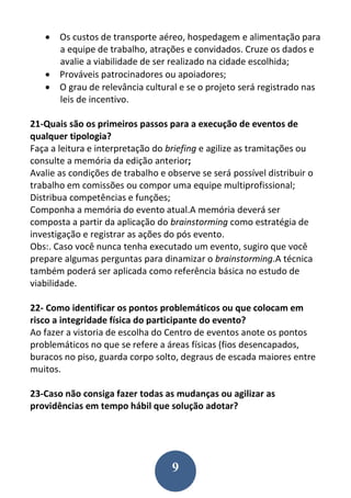 9
 Os custos de transporte aéreo, hospedagem e alimentação para
a equipe de trabalho, atrações e convidados. Cruze os dados e
avalie a viabilidade de ser realizado na cidade escolhida;
 Prováveis patrocinadores ou apoiadores;
 O grau de relevância cultural e se o projeto será registrado nas
leis de incentivo.
21-Quais são os primeiros passos para a execução de eventos de
qualquer tipologia?
Faça a leitura e interpretação do briefing e agilize as tramitações ou
consulte a memória da edição anterior;
Avalie as condições de trabalho e observe se será possível distribuir o
trabalho em comissões ou compor uma equipe multiprofissional;
Distribua competências e funções;
Componha a memória do evento atual.A memória deverá ser
composta a partir da aplicação do brainstorming como estratégia de
investigação e registrar as ações do pós evento.
Obs:. Caso você nunca tenha executado um evento, sugiro que você
prepare algumas perguntas para dinamizar o brainstorming.A técnica
também poderá ser aplicada como referência básica no estudo de
viabilidade.
22- Como identificar os pontos problemáticos ou que colocam em
risco a integridade física do participante do evento?
Ao fazer a vistoria de escolha do Centro de eventos anote os pontos
problemáticos no que se refere a áreas físicas (fios desencapados,
buracos no piso, guarda corpo solto, degraus de escada maiores entre
muitos.
23-Caso não consiga fazer todas as mudanças ou agilizar as
providências em tempo hábil que solução adotar?
 