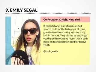 9. EMILY SEGAL
Co-Founder, K-Hole, New York

K-Hole did what a lot of agencies had
wanted to do for the last couple of years give the trend forecasting industry a big
kick in the nuts. They did this by creating a
youth trend forecasting report that is both
ironic and completely on point for todays
youth.

@khole_emily

 