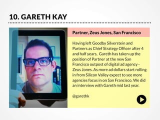 10. GARETH KAY
Partner, Zeus Jones, San Francisco    

Having left Goodby Silverstein and
Partners as Chief Strategy Ofﬁcer after 4
and half years,  Gareth has taken up the
position of Partner at the new San
Francisco outpost of digital ad agency Zeus Jones. As more ad dollars start rolling
in from Silicon Valley expect to see more
agencies focus in on San Francisco. We did
an interview with Gareth mid last year. 

@garethk

 