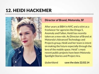 12. HEIDI HACKEMER
Director of Brand, Motorola, SF

After years at BBH in NYC and a stint as a
freelancer for agencies like Droga 5,
Anomaly and Fallon, Heidi has recently
taken on a new role. As Director of Brand at
Motorola's Advanced Technology and
Projects group, Heidi and her team is intent
on making the future especially through the
lens of the mobile space. Heidi’s most
recent public projects have been Motorola
Spotlight Stories and Project Ara. 

@uberblond 


save the date 22.02.14

 